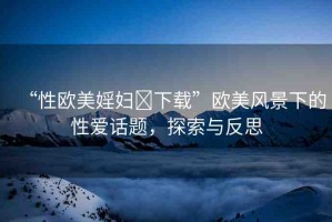“性歐美婬婦?下載”歐美風(fēng)景下的性愛話題，探索與反思