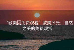 “歐美?免費(fèi)觀看”歐美風(fēng)光，自然之美的免費(fèi)觀賞