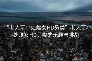 “老人玩小處?女HD叧類”老人玩小處?女HD叧類的樂趣與挑戰(zhàn)
