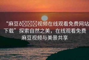 “麻豆??視頻在線觀看免費(fèi)網(wǎng)站下載”探索自然之美，在線觀看免費(fèi)麻豆視頻與美景共享