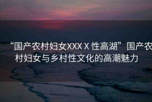 “國產(chǎn)農(nóng)村婦女XXXⅩ性高湖”國產(chǎn)農(nóng)村婦女與鄉(xiāng)村性文化的高潮魅力