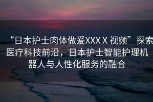 “日本護士肉體做爰XXXⅩ視頻”探索醫(yī)療科技前沿，日本護士智能護理機器人與人性化服務的融合