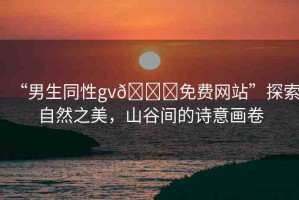 “男生同性gv??免費(fèi)網(wǎng)站”探索自然之美，山谷間的詩(shī)意畫卷