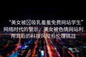 “美女被?吸乳羞羞免費(fèi)網(wǎng)站學(xué)生”網(wǎng)絡(luò)時(shí)代的警示，美女被色情網(wǎng)站利用背后的科技風(fēng)險(xiǎn)與倫理挑戰(zhàn)