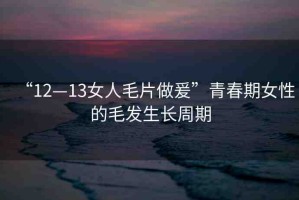 “12—13女人毛片做爰”青春期女性的毛發(fā)生長周期