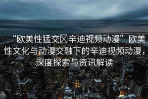 “歐美性猛交?辛迪視頻動漫”歐美性文化與動漫交融下的辛迪視頻動漫，深度探索與資訊解讀