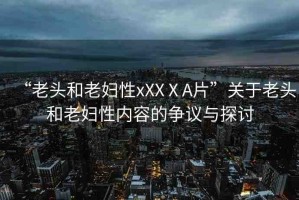 “老頭和老婦性xXXⅩA片”關(guān)于老頭和老婦性內(nèi)容的爭議與探討