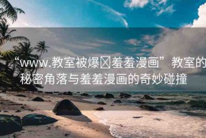 “www.教室被爆?羞羞漫畫”教室的秘密角落與羞羞漫畫的奇妙碰撞