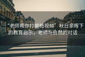 “老師幫你打腳槍視頻”秋日余暉下的教育啟示，老師與自然的對話