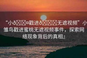 “小??戳進(jìn)??無(wú)遮視頻”小雛鳥(niǎo)戳進(jìn)蜜桃無(wú)遮視頻事件，探索網(wǎng)絡(luò)現(xiàn)象背后的真相』
