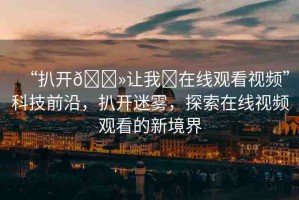 “扒開??讓我?在線觀看視頻”科技前沿，扒開迷霧，探索在線視頻觀看的新境界