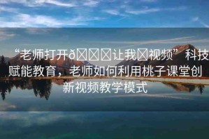 “老師打開??讓我?視頻”科技賦能教育，老師如何利用桃子課堂創(chuàng)新視頻教學(xué)模式