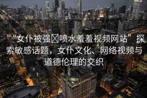 “女仆被強(qiáng)?噴水羞羞視頻網(wǎng)站”探索敏感話題，女仆文化、網(wǎng)絡(luò)視頻與道德倫理的交織