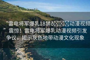 “雷電將軍爆乳18禁??動漫視頻”震驚！雷電將軍爆乳動漫視頻引發(fā)爭議，揭示灰色地帶動漫文化現(xiàn)象
