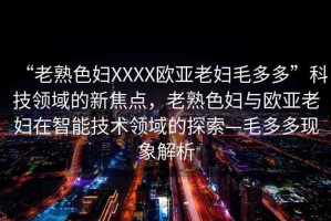 “老熟色婦XXXX歐亞老婦毛多多”科技領域的新焦點，老熟色婦與歐亞老婦在智能技術領域的探索—毛多多現(xiàn)象解析