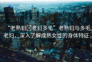 “老熟婦?老婦多毛”老熟婦與多毛老婦，深入了解成熟女性的身體特征