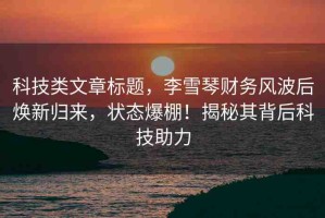 科技類文章標(biāo)題，李雪琴財務(wù)風(fēng)波后煥新歸來，狀態(tài)爆棚！揭秘其背后科技助力