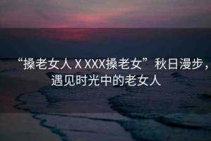 “搡老女人ⅩXXX搡老女”秋日漫步，遇見時(shí)光中的老女人