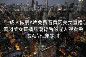 “成人做爰A片免費看黃岡美女直播”黃岡美女直播熱潮背后的成人觀看免費A片現(xiàn)象探討