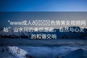“www成人??色情美女視頻網(wǎng)站”山水間的美麗邂逅，自然與心靈的和諧交響