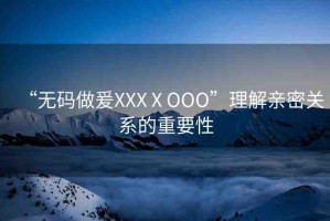 “無碼做爰XXXⅩOOO”理解親密關系的重要性