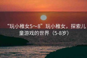 “玩小稚女5～8”玩小稚女，探索兒童游戲的世界（5-8歲）