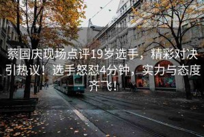 蔡國(guó)慶現(xiàn)場(chǎng)點(diǎn)評(píng)19歲選手，精彩對(duì)決引熱議！選手怒懟4分鐘，實(shí)力與態(tài)度齊飛！