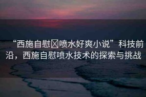 “西施自慰?噴水好爽小說”科技前沿，西施自慰噴水技術(shù)的探索與挑戰(zhàn)