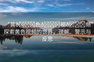 “黃??色??視??頻”探索黃色視頻的世界，理解、警示與反思
