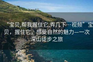 “寶貝,幫我握住它,弄幾下…視頻”寶貝，握住它，感受自然的魅力—一次深山徒步之旅
