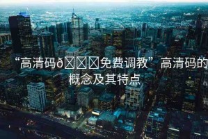 “高清碼??免費(fèi)調(diào)教”高清碼的概念及其特點(diǎn)