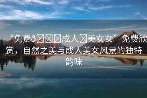 “免費??成人?美女女”免費欣賞，自然之美與成人美女風(fēng)景的獨特韻味