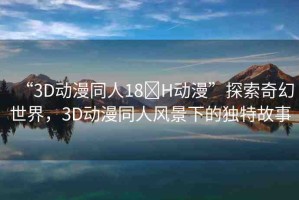 “3D動漫同人18?H動漫”探索奇幻世界，3D動漫同人風景下的獨特故事