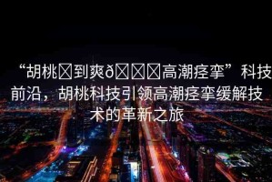 “胡桃?到爽??高潮痙攣”科技前沿，胡桃科技引領(lǐng)高潮痙攣緩解技術(shù)的革新之旅