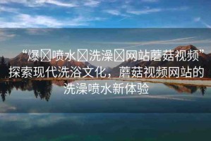 “爆?噴水?洗澡?網(wǎng)站蘑菇視頻”探索現(xiàn)代洗浴文化，蘑菇視頻網(wǎng)站的洗澡噴水新體驗(yàn)