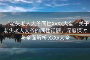 “老頭老人大爺同性XxXx大全”關(guān)于老頭老人大爺?shù)耐栽掝}，深度探討與全面解析 XxXx大全
