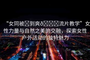 “女同被?到爽??流片教學(xué)”女性力量與自然之美的交融，探索女性戶外活動(dòng)的獨(dú)特魅力