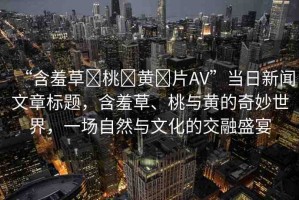 “含羞草?桃?黃?片AV”當(dāng)日新聞文章標(biāo)題，含羞草、桃與黃的奇妙世界，一場自然與文化的交融盛宴