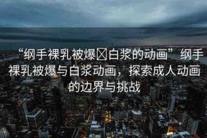 “綱手裸乳被爆?白漿的動(dòng)畫”綱手裸乳被爆與白漿動(dòng)畫，探索成人動(dòng)畫的邊界與挑戰(zhàn)