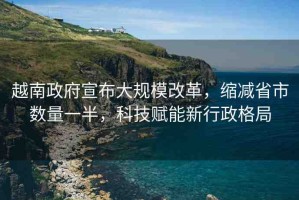 越南政府宣布大規(guī)模改革，縮減省市數(shù)量一半，科技賦能新行政格局
