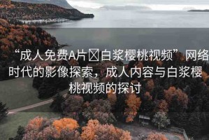 “成人免費A片?白漿櫻桃視頻”網絡時代的影像探索，成人內容與白漿櫻桃視頻的探討