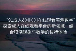 “91成人??在線觀看噴潮數(shù)學(xué)”探索成人在線觀看平臺的新領(lǐng)域，結(jié)合噴潮現(xiàn)象與數(shù)學(xué)的獨特體驗