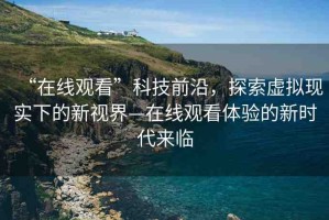 “在線觀看”科技前沿，探索虛擬現(xiàn)實下的新視界—在線觀看體驗的新時代來臨