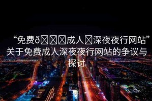 “免費??成人?深夜夜行網(wǎng)站”關(guān)于免費成人深夜夜行網(wǎng)站的爭議與探討