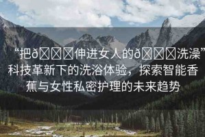 “把??伸進(jìn)女人的??洗澡”科技革新下的洗浴體驗，探索智能香蕉與女性私密護(hù)理的未來趨勢