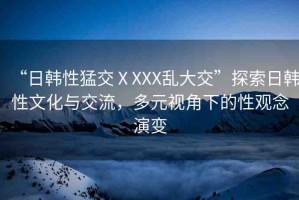 “日韓性猛交ⅩXXX亂大交”探索日韓性文化與交流，多元視角下的性觀念演變