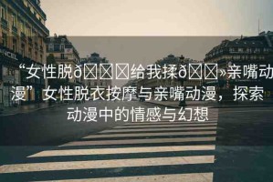 “女性脫??給我揉??親嘴動漫”女性脫衣按摩與親嘴動漫，探索動漫中的情感與幻想