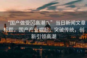 “國(guó)產(chǎn)做受?高潮乀”當(dāng)日新聞文章標(biāo)題，國(guó)產(chǎn)產(chǎn)業(yè)崛起，突破傳統(tǒng)，創(chuàng)新引領(lǐng)高潮