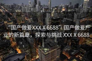 “國(guó)產(chǎn)做爰XXXⅩ6688”國(guó)產(chǎn)做爰產(chǎn)業(yè)的新篇章，探索與挑戰(zhàn) XXXⅩ6688