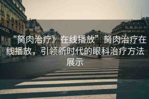 “胬肉治療》在線播放”胬肉治療在線播放，引領(lǐng)新時(shí)代的眼科治療方法展示